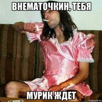 внематочкин, тебя мурик ждет