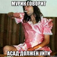 мурик говорит асад должен уйти