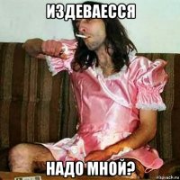 издеваесся надо мной?