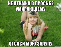 не откажи в просьбе умирающему отсоси мою залупу