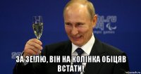  за зе!лю, він на колінка обіцяв встати!