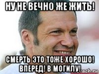ну не вечно же жить! смерть это тоже хорошо! вперед! в могилу!