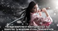  не ищи лекарства от невзгод вне себя. ты — лекарство. ты исцеление от собственной печали.