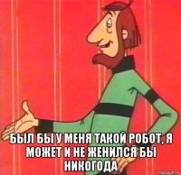  был бы у меня такой робот, я может и не женился бы никогода