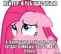 хейтер: я теб щас убью я: поняшу не тронь! он: а что тогда? думаешь, убегу? _ всё плохо...