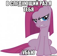в следующий раз я тебя убью
