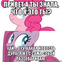 привет а ты знала, что я это ты? хай.... оху, какая новость дура! я же с сама собой разговариваю.