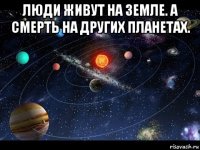 люди живут на земле. а смерть на других планетах. 