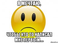 я мечтаю, чтобы кто то написал мне первым....