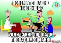 почему ты нас не игноришь? уйди-сгинь-пропади пропадом-оцтань!
