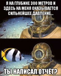 я на глубине 300 метров и здесь на меня оказывается сильнейшее давление... ты написал отчёт?