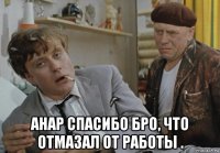  анар спасибо бро, что отмазал от работы .