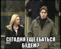 сегодня ещё ебаться будем?