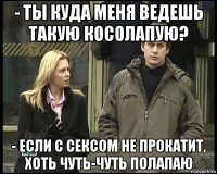 - ты куда меня ведешь такую косолапую? - если с сексом не прокатит, хоть чуть-чуть полапаю