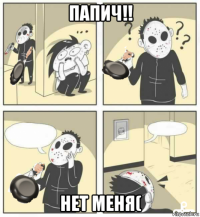 папич!! нет меня(