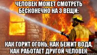 человек может смотреть бесконечно на 3 вещи: как горит огонь, как бежит вода, как работает другой человек