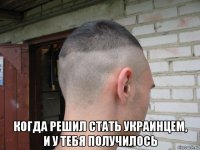  когда решил стать украинцем, и у тебя получилось
