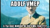 adolf умер а ты еще живой. ну почему так????