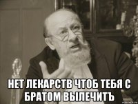  нет лекарств чтоб тебя с братом вылечитъ