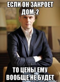 если он закроет дом-2 то цены ему вообще не будет