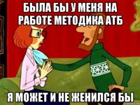 была бы у меня на работе методика атб я может и не женился бы