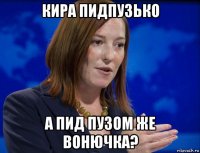 кира пидпузько а пид пузом же вонючка?