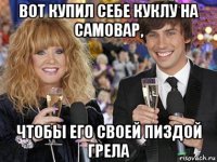 вот купил себе куклу на самовар, чтобы его своей пиздой грела