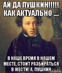 ай да пушкин!!!!! как актуально .... в наше время в нашем месте, стоит разбираться в жести! а. пушкин