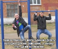  такие в транспорте могу с банкой сделать выгодное для них замечание...а законы что?...да им похуй на них