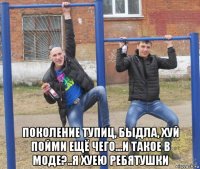  поколение тупиц, быдла, хуй пойми ещё чего...и такое в моде?..я хуею ребятушки