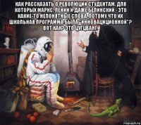 как рассказать о революции студентам, для которых маркс, ленин и даже белинский - это какие-то непонятные слова, потому что их школьная программа была "инновациционной"? вот как? это цугцванг. 