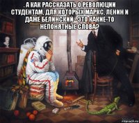 . а как рассказать о революции студентам, для которых маркс, ленин и даже белинский - это какие-то непонятные слова? 