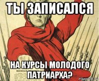 ты записался на курсы молодого патриарха?