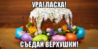 ура! пасха! съедай верхушки!