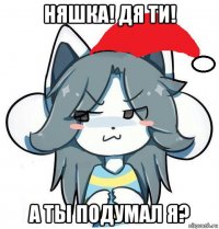 няшка! дя ти! а ты подумал я?