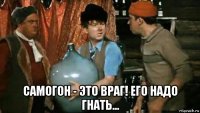  самогон - это враг! его надо гнать...
