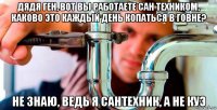 дядя ген, вот вы работаете сан техником, каково это каждый день копаться в говне? не знаю, ведь я сантехник, а не куэ