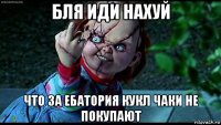 бля иди нахуй что за ебатория кукл чаки не покупают