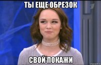 ты еще обрезок свой покажи