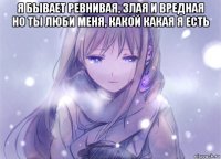 я бывает ревнивая, злая и вредная но ты люби меня, какой какая я есть 