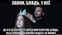 лапки, блядь, у неё да я в её возрасте перед морфлотом, блядь, выступала она корону надеть не может