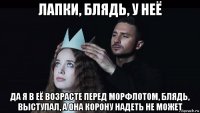 лапки, блядь, у неё да я в её возрасте перед морфлотом, блядь, выступал, а она корону надеть не может