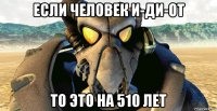 если человек и-ди-от то это на 510 лет