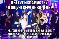 вы тут исламистку, чтящую веру не видели? не, только бабу в обтяжке на сцене видели, но она не такая. точно вам говорю!