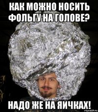 как можно носить фольгу на голове? надо же на яичках!