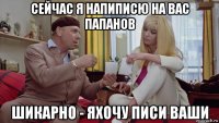 сейчас я напиписю на вас папанов шикарно - яхочу писи ваши