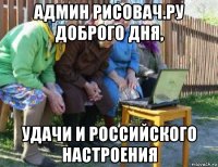 админ рисовач.ру доброго дня, удачи и российского настроения