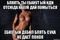 бляять ты ебанут ый иди отсюда нахуй дай помыться ебнутый дебил блять сука не дает покоя