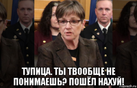  тупица. ты твообще не понимаешь? пошёл нахуй!