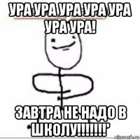 ура ура ура ура ура ура ура! завтра не надо в школу!!!!!!!'